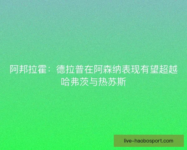 阿邦拉霍：德拉普在阿森纳表现有望超越哈弗茨与热苏斯