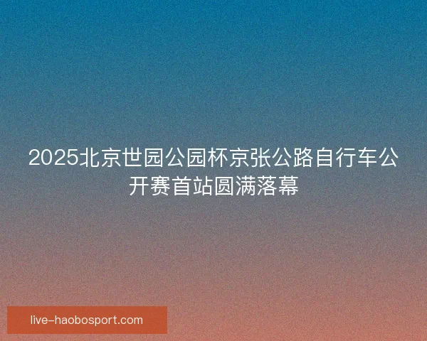 2025北京世园公园杯京张公路自行车公开赛首站圆满落幕